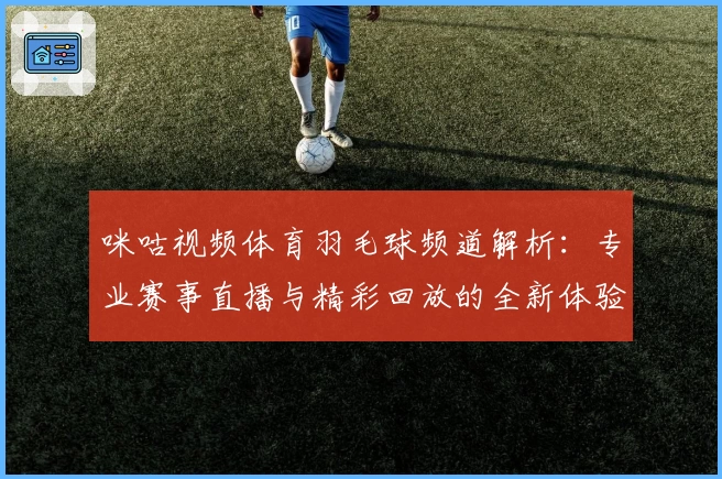 咪咕视频体育羽毛球频道解析:专业赛事直播与精彩回放的全新体验