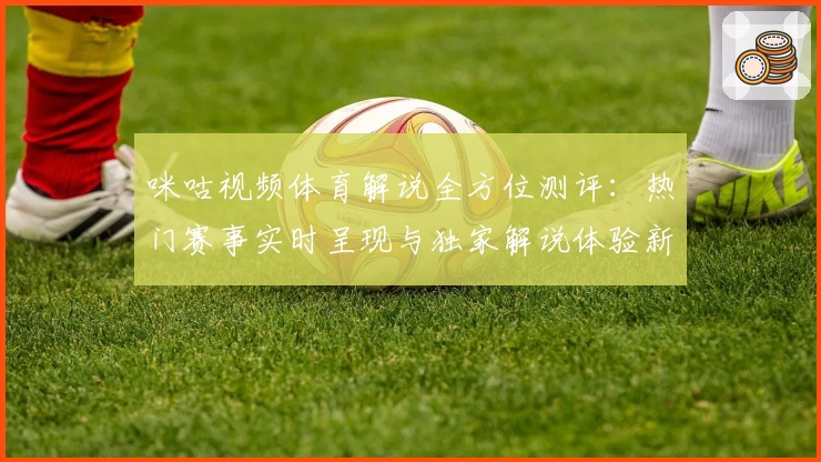 咪咕视频体育解说全方位测评：热门赛事实时呈现与独家解说体验新升级