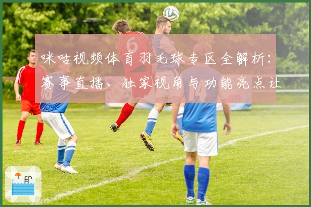 咪咕视频体育羽毛球专区全解析:赛事直播、独家视角与功能亮点让你畅享精彩瞬间