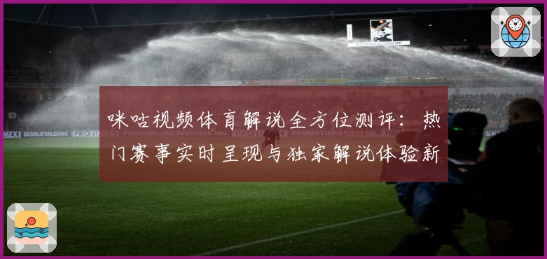 咪咕视频体育解说全方位测评：热门赛事实时呈现与独家解说体验新升级