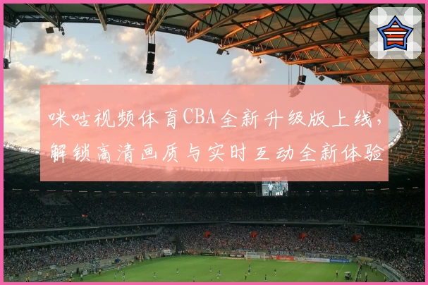 咪咕视频体育CBA全新升级版上线，解锁高清画质与实时互动全新体验