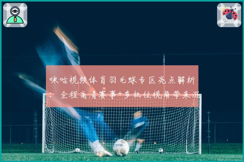 咪咕视频体育羽毛球专区亮点解析:全程高清赛事+多机位视角带来沉浸式观赛体验