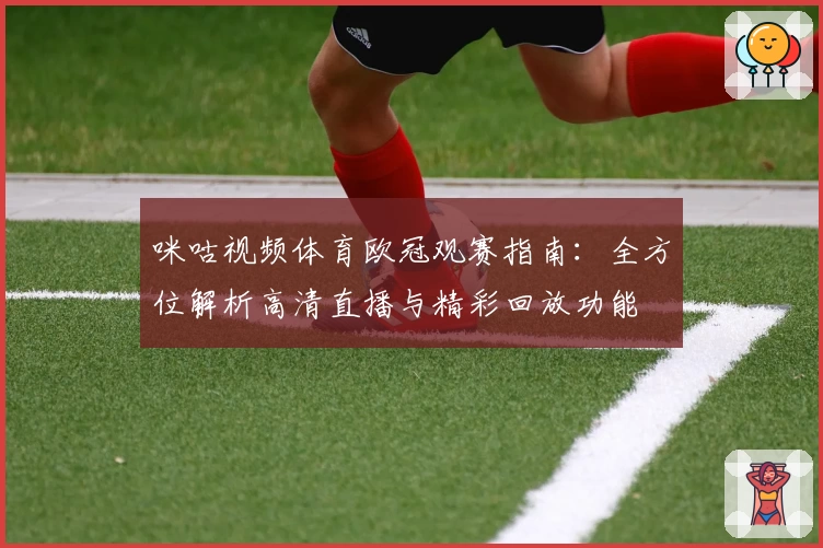咪咕视频体育欧冠观赛指南：全方位解析高清直播与精彩回放功能