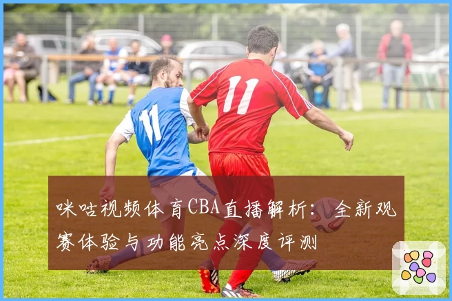 咪咕视频体育CBA直播解析：全新观赛体验与功能亮点深度评测