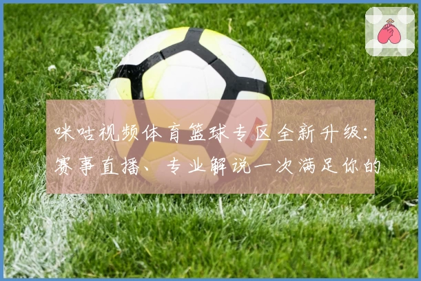 咪咕视频体育篮球专区全新升级：赛事直播、专业解说一次满足你的观赛需求