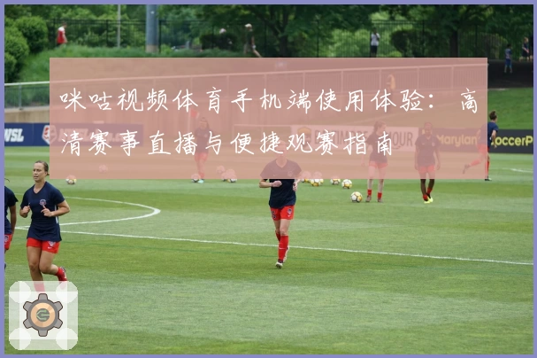 咪咕视频体育手机端使用体验:高清赛事直播与便捷观赛指南