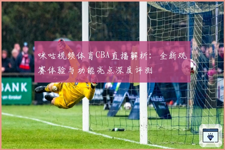 咪咕视频体育CBA直播解析：全新观赛体验与功能亮点深度评测