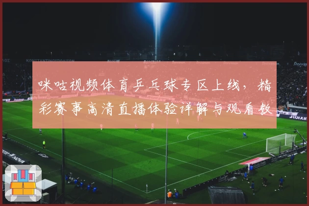 咪咕视频体育乒乓球专区上线，精彩赛事高清直播体验详解与观看教程