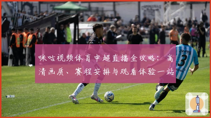 咪咕视频体育中超直播全攻略：高清画质、赛程安排与观看体验一站式解析