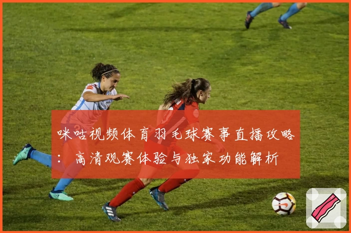 咪咕视频体育羽毛球赛事直播攻略：高清观赛体验与独家功能解析