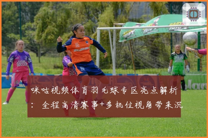 咪咕视频体育羽毛球专区亮点解析：全程高清赛事+多机位视角带来沉浸式观赛体验