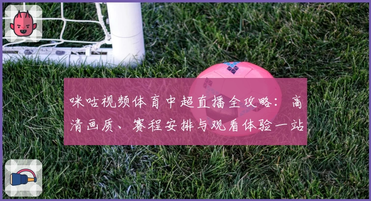 咪咕视频体育中超直播全攻略：高清画质、赛程安排与观看体验一站式解析