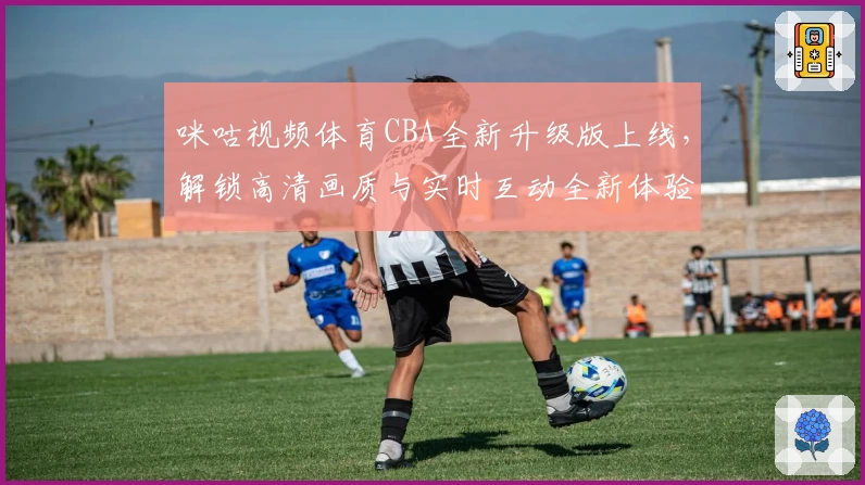 咪咕视频体育CBA全新升级版上线，解锁高清画质与实时互动全新体验