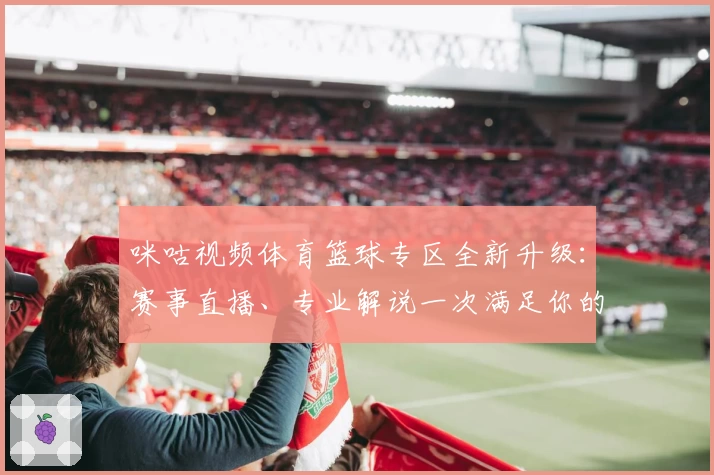 咪咕视频体育篮球专区全新升级：赛事直播、专业解说一次满足你的观赛需求