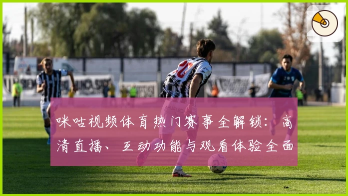 咪咕视频体育热门赛事全解锁：高清直播、互动功能与观看体验全面升级